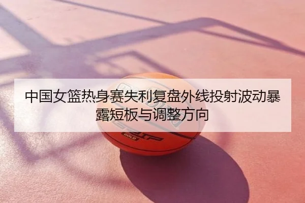 中国女篮热身赛失利复盘外线投射波动暴露短板与调整方向