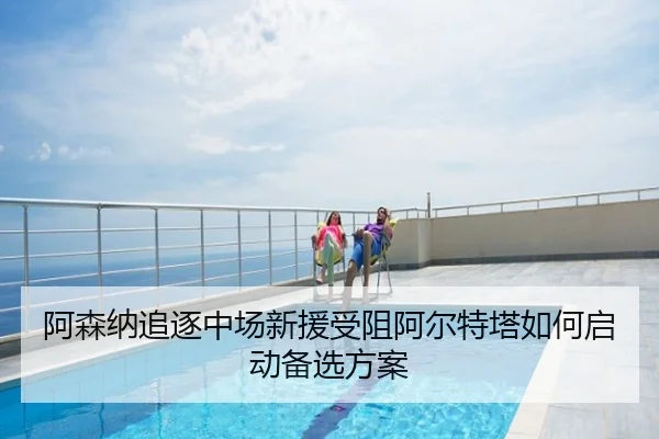 阿森纳追逐中场新援受阻阿尔特塔如何启动备选方案